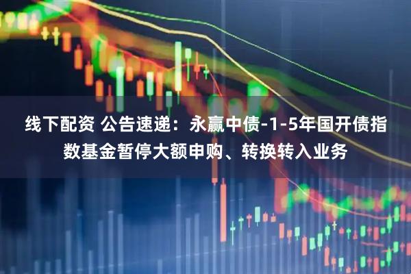 线下配资 公告速递：永赢中债-1-5年国开债指数基金暂停大额申购、转换转入业务