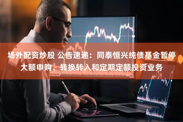 场外配资炒股 公告速递：同泰恒兴纯债基金暂停大额申购、转换转入和定期定额投资业务