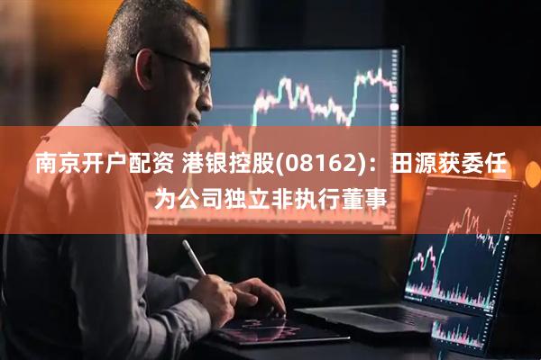 南京开户配资 港银控股(08162)：田源获委任为公司独立非执行董事
