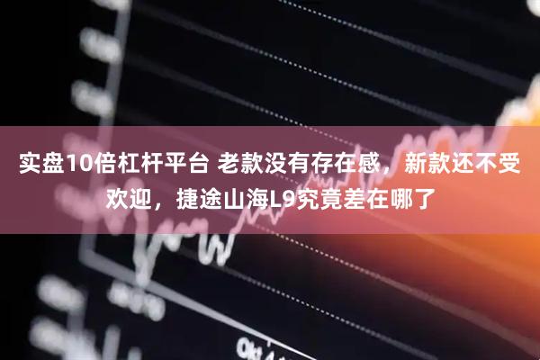 实盘10倍杠杆平台 老款没有存在感，新款还不受欢迎，捷途山海L9究竟差在哪了