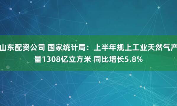 山东配资公司 国家统计局：上半年规上工业天然气产量1308亿立方米 同比增长5.8%