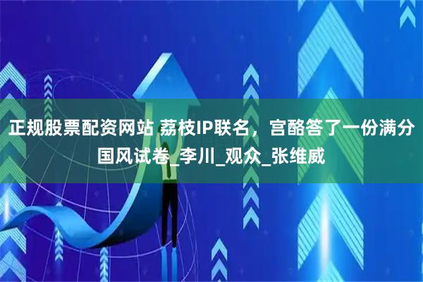 正规股票配资网站 荔枝IP联名，宫酪答了一份满分国风试卷_李川_观众_张维威