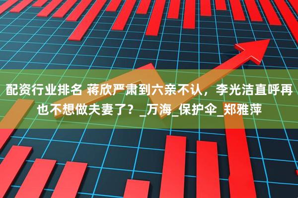 配资行业排名 蒋欣严肃到六亲不认，李光洁直呼再也不想做夫妻了？_万海_保护伞_郑雅萍