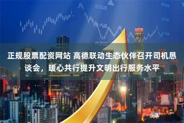 正规股票配资网站 高德联动生态伙伴召开司机恳谈会，暖心共行提升文明出行服务水平