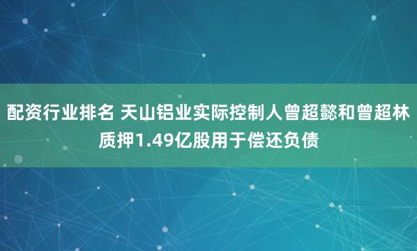 配资行业排名 天山铝业实际控制人曾超懿和曾超林质押1.49亿股用于偿还负债
