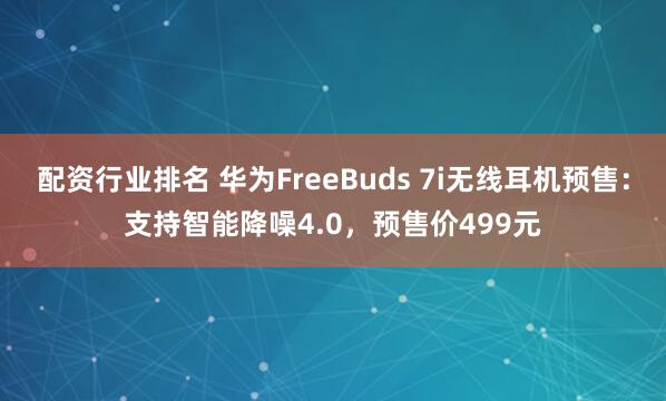 配资行业排名 华为FreeBuds 7i无线耳机预售：支持智能降噪4.0，预售价499元