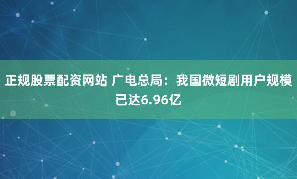 正规股票配资网站 广电总局：我国微短剧用户规模已达6.96亿