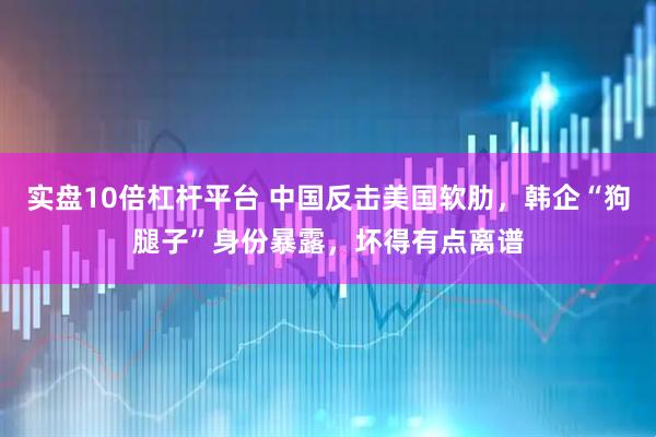 实盘10倍杠杆平台 中国反击美国软肋，韩企“狗腿子”身份暴露，坏得有点离谱